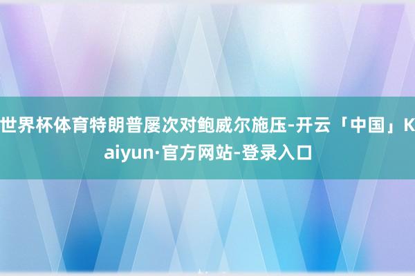 世界杯体育特朗普屡次对鲍威尔施压-开云「中国」Kaiyun·官方网站-登录入口