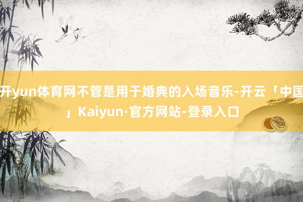 开yun体育网不管是用于婚典的入场音乐-开云「中国」Kaiyun·官方网站-登录入口