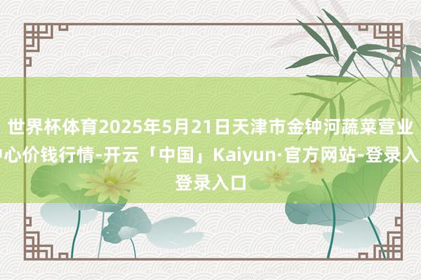 世界杯体育2025年5月21日天津市金钟河蔬菜营业中心价钱行情-开云「中国」Kaiyun·官方网站-登录入口