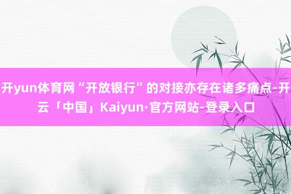开yun体育网“开放银行”的对接亦存在诸多痛点-开云「中国」Kaiyun·官方网站-登录入口