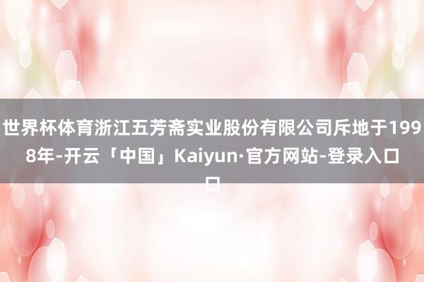 世界杯体育浙江五芳斋实业股份有限公司斥地于1998年-开云「中国」Kaiyun·官方网站-登录入口