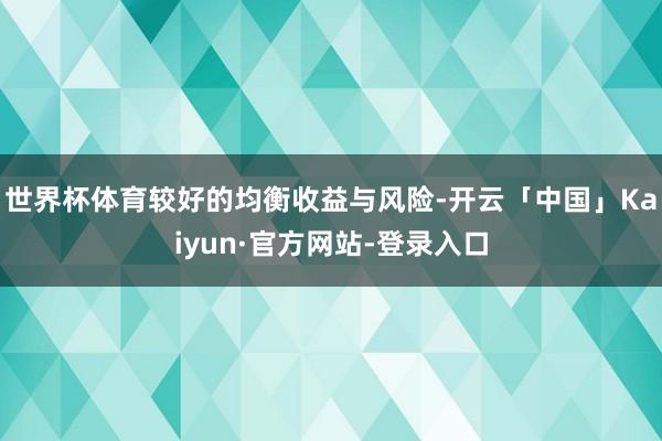世界杯体育较好的均衡收益与风险-开云「中国」Kaiyun·官方网站-登录入口