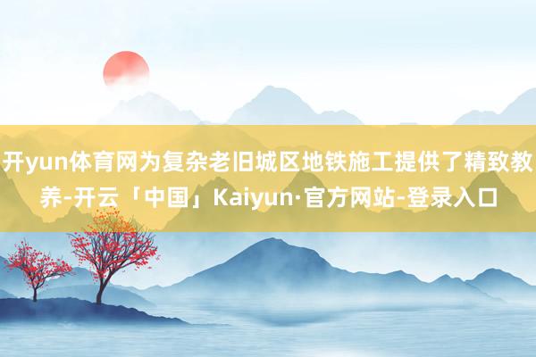 开yun体育网为复杂老旧城区地铁施工提供了精致教养-开云「中国」Kaiyun·官方网站-登录入口