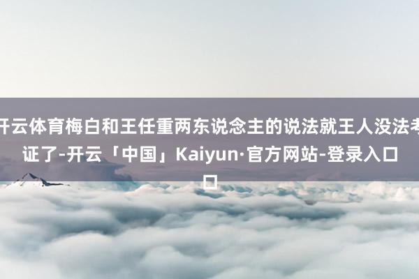 开云体育梅白和王任重两东说念主的说法就王人没法考证了-开云「中国」Kaiyun·官方网站-登录入口