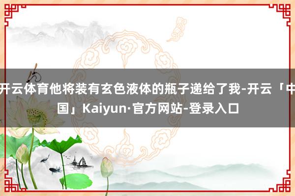 开云体育他将装有玄色液体的瓶子递给了我-开云「中国」Kaiyun·官方网站-登录入口