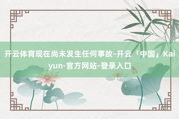 开云体育现在尚未发生任何事故-开云「中国」Kaiyun·官方网站-登录入口