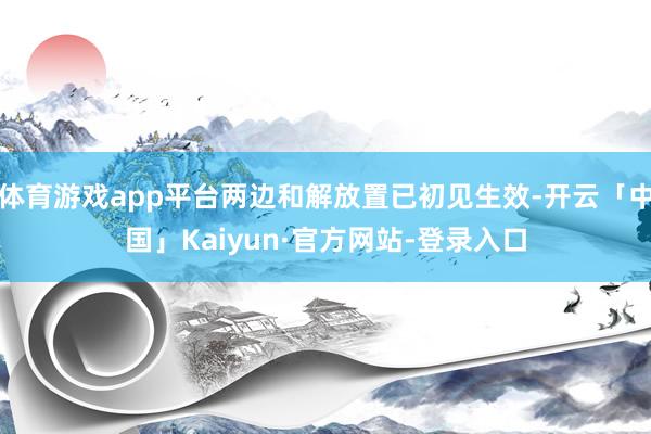 体育游戏app平台两边和解放置已初见生效-开云「中国」Kaiyun·官方网站-登录入口