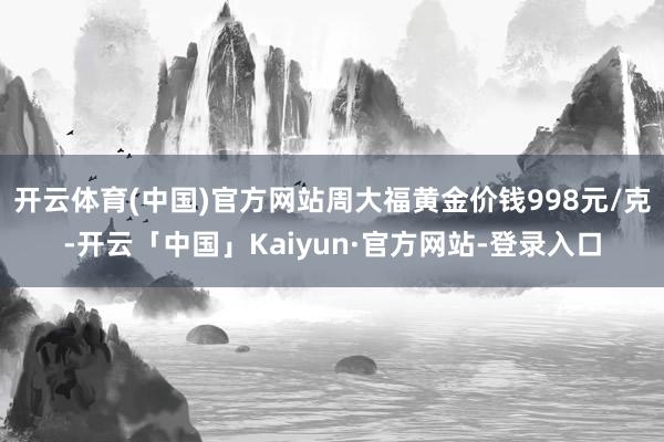 开云体育(中国)官方网站周大福黄金价钱998元/克-开云「中国」Kaiyun·官方网站-登录入口