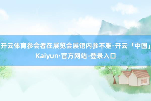 开云体育参会者在展览会展馆内参不雅-开云「中国」Kaiyun·官方网站-登录入口