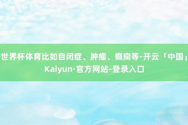 世界杯体育比如自闭症、肿瘤、癫痫等-开云「中国」Kaiyun·官方网站-登录入口