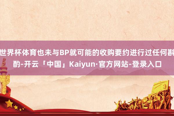 世界杯体育也未与BP就可能的收购要约进行过任何斟酌-开云「中国」Kaiyun·官方网站-登录入口