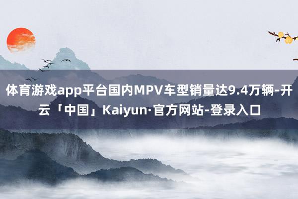 体育游戏app平台国内MPV车型销量达9.4万辆-开云「中国」Kaiyun·官方网站-登录入口
