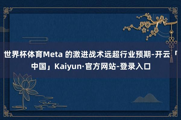 世界杯体育Meta 的激进战术远超行业预期-开云「中国」Kaiyun·官方网站-登录入口