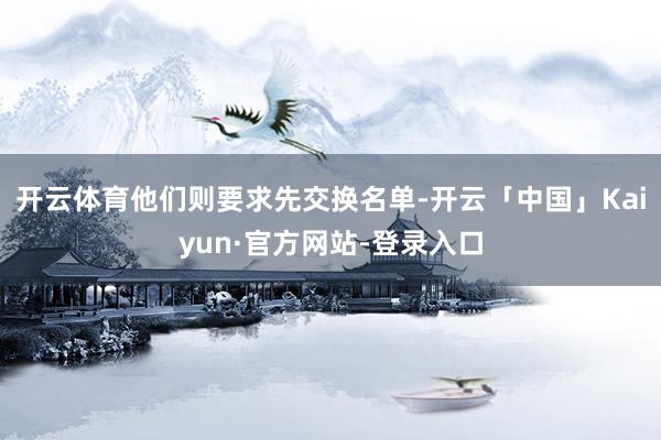 开云体育他们则要求先交换名单-开云「中国」Kaiyun·官方网站-登录入口