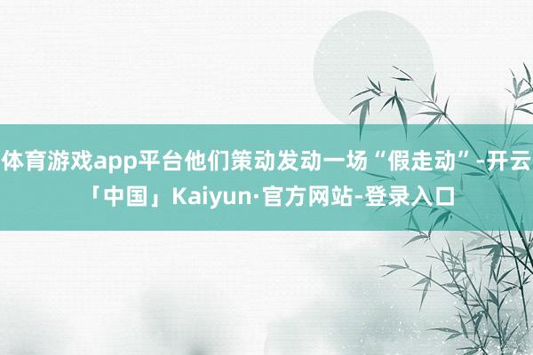 体育游戏app平台他们策动发动一场“假走动”-开云「中国」Kaiyun·官方网站-登录入口