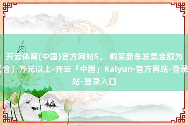 开云体育(中国)官方网站　　5、 购买新车发票金额为40（含）万元以上-开云「中国」Kaiyun·官方网站-登录入口