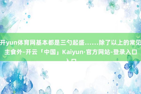 开yun体育网基本都是三勺起盛……除了以上的常见主食外-开云「中国」Kaiyun·官方网站-登录入口