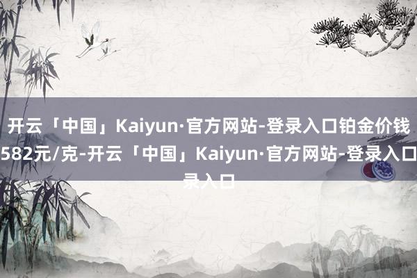 开云「中国」Kaiyun·官方网站-登录入口铂金价钱582元/克-开云「中国」Kaiyun·官方网站-登录入口