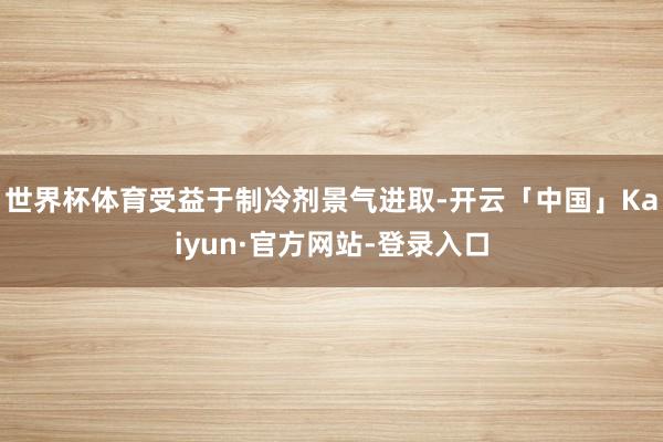 世界杯体育受益于制冷剂景气进取-开云「中国」Kaiyun·官方网站-登录入口