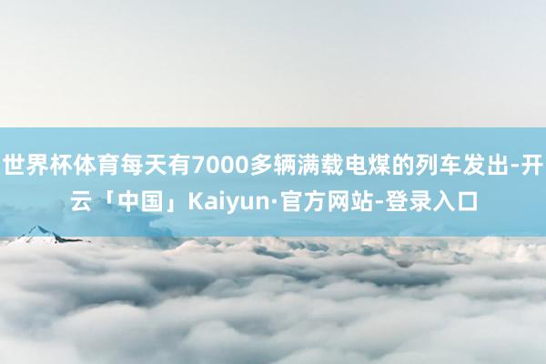 世界杯体育每天有7000多辆满载电煤的列车发出-开云「中国」Kaiyun·官方网站-登录入口