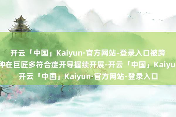 开云「中国」Kaiyun·官方网站-登录入口被跨国药企引进的国产物种在巨匠多符合症开导握续开展-开云「中国」Kaiyun·官方网站-登录入口