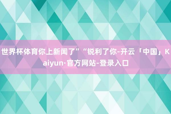 世界杯体育你上新闻了”“锐利了你-开云「中国」Kaiyun·官方网站-登录入口