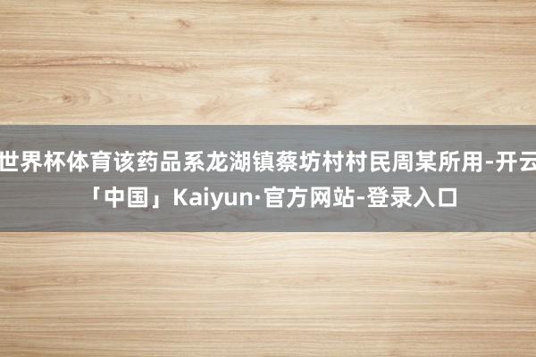 世界杯体育该药品系龙湖镇蔡坊村村民周某所用-开云「中国」Kaiyun·官方网站-登录入口