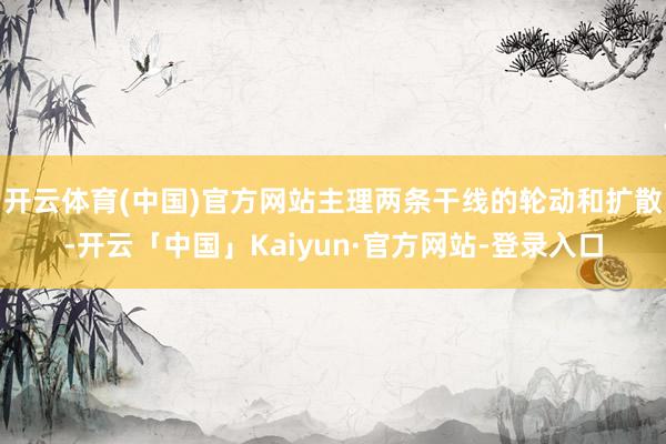 开云体育(中国)官方网站主理两条干线的轮动和扩散-开云「中国」Kaiyun·官方网站-登录入口