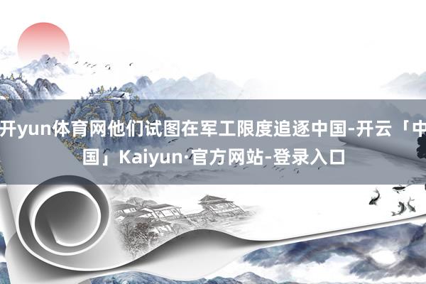 开yun体育网他们试图在军工限度追逐中国-开云「中国」Kaiyun·官方网站-登录入口
