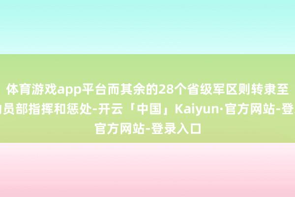 体育游戏app平台而其余的28个省级军区则转隶至国防动员部指挥和惩处-开云「中国」Kaiyun·官方网站-登录入口