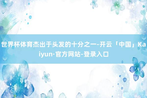 世界杯体育杰出于头发的十分之一-开云「中国」Kaiyun·官方网站-登录入口