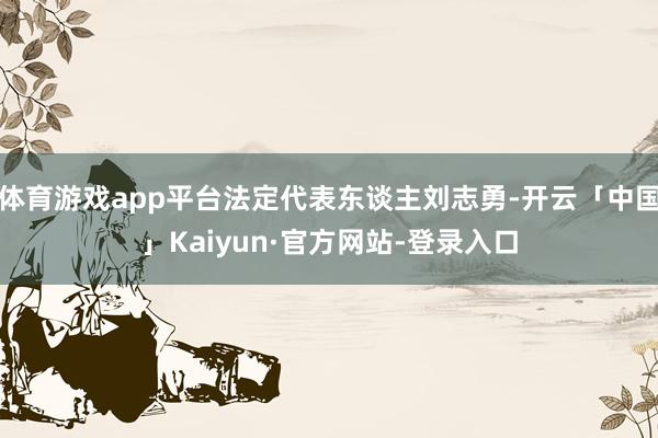 体育游戏app平台法定代表东谈主刘志勇-开云「中国」Kaiyun·官方网站-登录入口