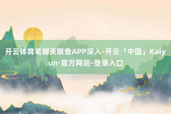 开云体育笔据天眼查APP深入-开云「中国」Kaiyun·官方网站-登录入口