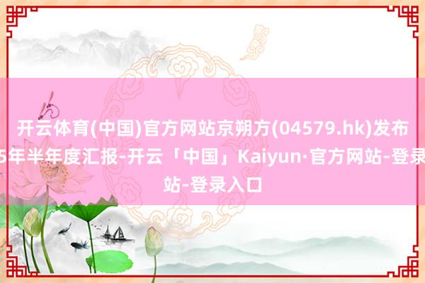 开云体育(中国)官方网站京朔方(04579.hk)发布2025年半年度汇报-开云「中国」Kaiyun·官方网站-登录入口