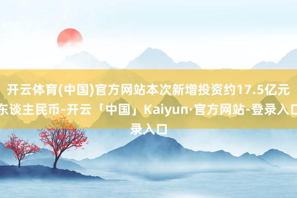 开云体育(中国)官方网站本次新增投资约17.5亿元东谈主民币-开云「中国」Kaiyun·官方网站-登录入口