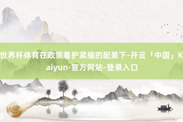 世界杯体育在政策看护紧缩的配景下-开云「中国」Kaiyun·官方网站-登录入口