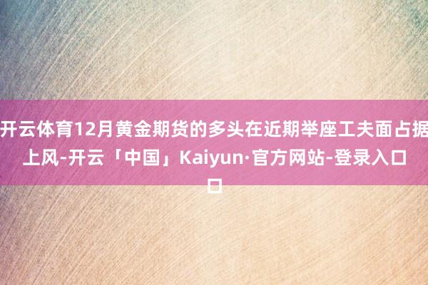 开云体育12月黄金期货的多头在近期举座工夫面占据上风-开云「中国」Kaiyun·官方网站-登录入口